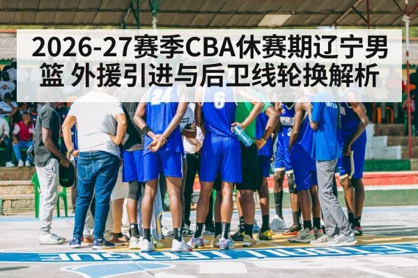 2026-27赛季CBA休赛期辽宁男篮 外援引进与后卫线轮换解析