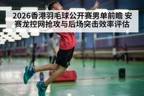 2026香港羽毛球公开赛男单前瞻 安赛龙控网抢攻与后场突击效率评估