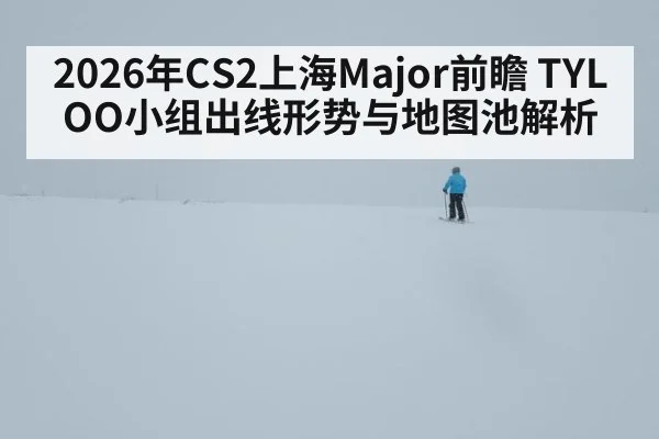 2026年CS2上海Major前瞻 TYLOO小组出线形势与地图池解析